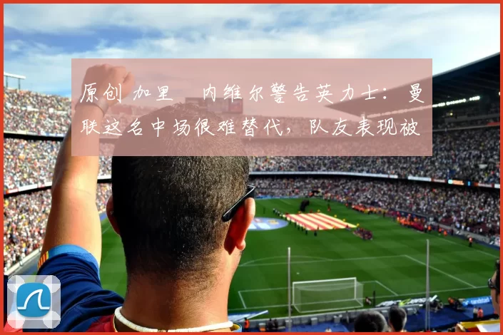 原创 加里・内维尔警告英力士：曼联这名中场很难替代，队友表现被赞 “离谱”