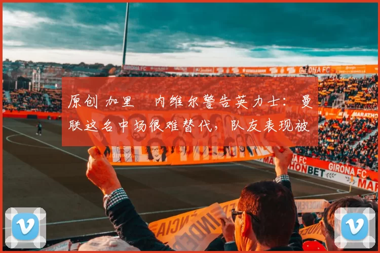 原创 加里・内维尔警告英力士:曼联这名中场很难替代,队友表现被赞 “离谱”