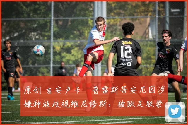 原创 吉安卢卡・普雷斯蒂安尼因涉嫌种族歧视维尼修斯，被欧足联禁赛