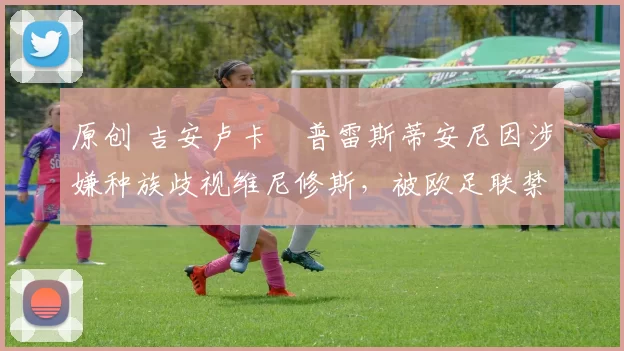 原创 吉安卢卡・普雷斯蒂安尼因涉嫌种族歧视维尼修斯，被欧足联禁赛