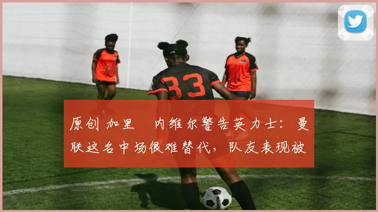 原创 加里・内维尔警告英力士：曼联这名中场很难替代，队友表现被赞 “离谱”