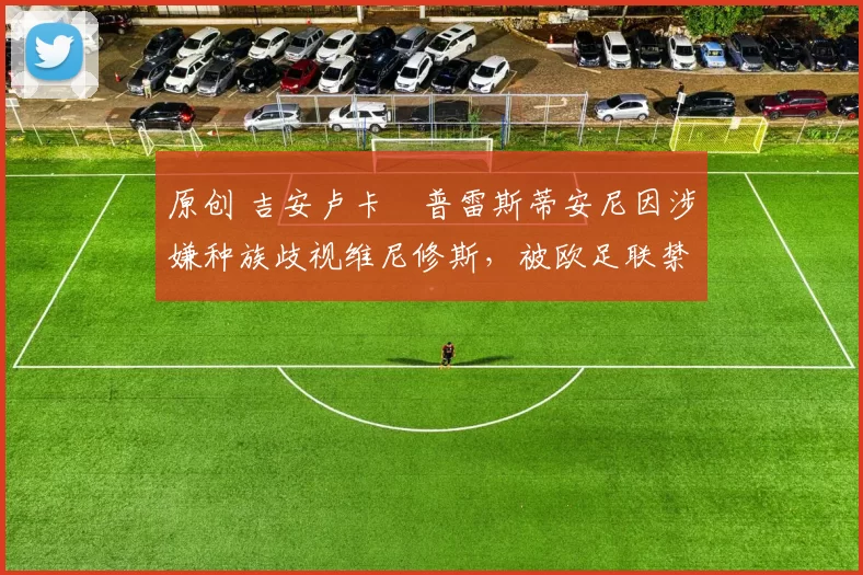 原创 吉安卢卡・普雷斯蒂安尼因涉嫌种族歧视维尼修斯，被欧足联禁赛