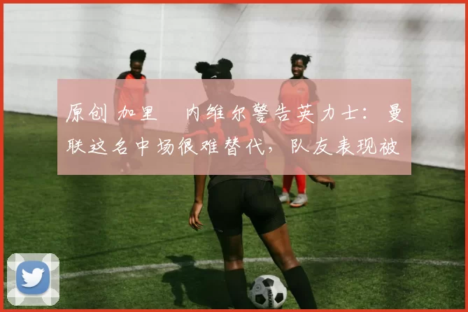 原创 加里・内维尔警告英力士:曼联这名中场很难替代,队友表现被赞 “离谱”