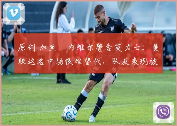 原创 加里・内维尔警告英力士：曼联这名中场很难替代，队友表现被赞 “离谱”