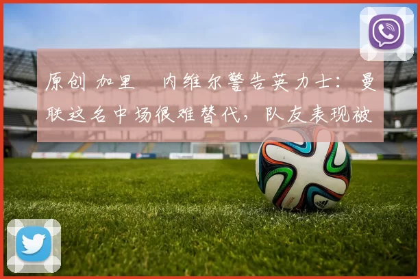 原创 加里・内维尔警告英力士：曼联这名中场很难替代，队友表现被赞 “离谱”