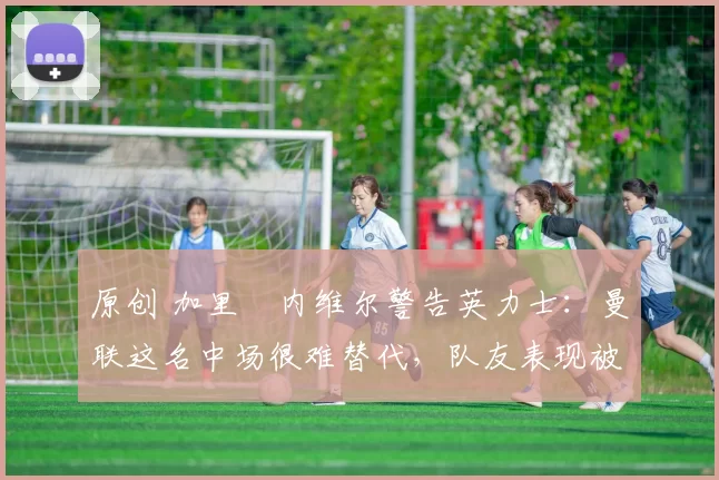 原创 加里・内维尔警告英力士:曼联这名中场很难替代,队友表现被赞 “离谱”