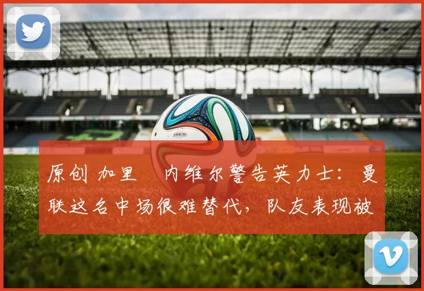 原创 加里・内维尔警告英力士：曼联这名中场很难替代，队友表现被赞 “离谱”