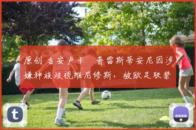 原创 吉安卢卡・普雷斯蒂安尼因涉嫌种族歧视维尼修斯,被欧足联禁赛