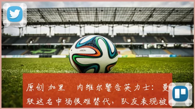 原创 加里・内维尔警告英力士:曼联这名中场很难替代,队友表现被赞 “离谱”