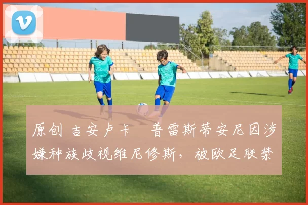 原创 吉安卢卡・普雷斯蒂安尼因涉嫌种族歧视维尼修斯,被欧足联禁赛