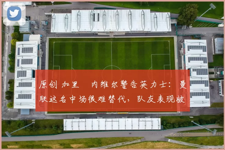 原创 加里・内维尔警告英力士：曼联这名中场很难替代，队友表现被赞 “离谱”