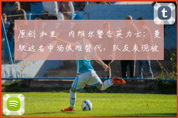 原创 加里・内维尔警告英力士：曼联这名中场很难替代，队友表现被赞 “离谱”