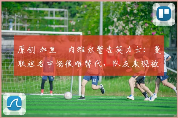 原创 加里・内维尔警告英力士：曼联这名中场很难替代，队友表现被赞 “离谱”