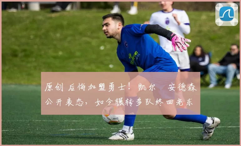 原创 后悔加盟勇士！凯尔・安德森公开表态，如今辗转多队终回老东家