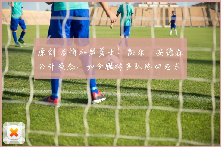 原创 后悔加盟勇士！凯尔・安德森公开表态，如今辗转多队终回老东家