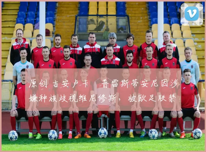 原创 吉安卢卡・普雷斯蒂安尼因涉嫌种族歧视维尼修斯，被欧足联禁赛