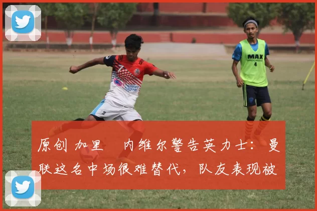 原创 加里・内维尔警告英力士：曼联这名中场很难替代，队友表现被赞 “离谱”