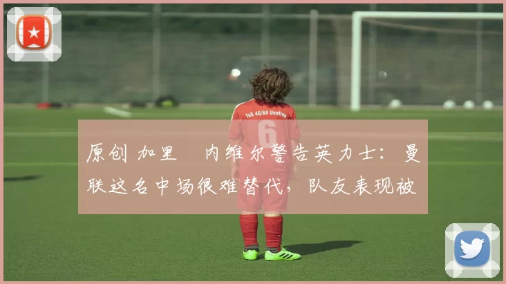 原创 加里・内维尔警告英力士：曼联这名中场很难替代，队友表现被赞 “离谱”