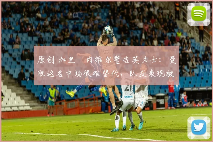 原创 加里・内维尔警告英力士:曼联这名中场很难替代,队友表现被赞 “离谱”