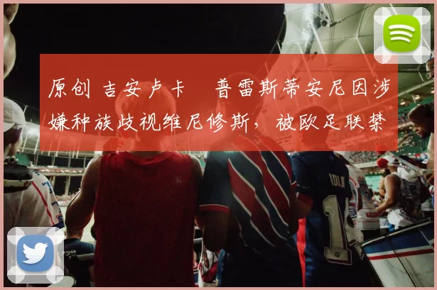 原创 吉安卢卡・普雷斯蒂安尼因涉嫌种族歧视维尼修斯,被欧足联禁赛