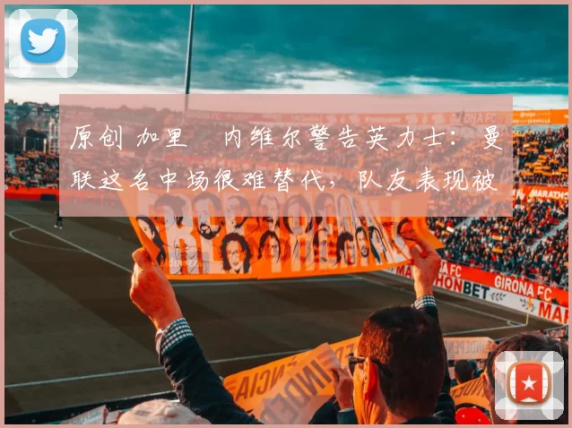 原创 加里・内维尔警告英力士：曼联这名中场很难替代，队友表现被赞 “离谱”