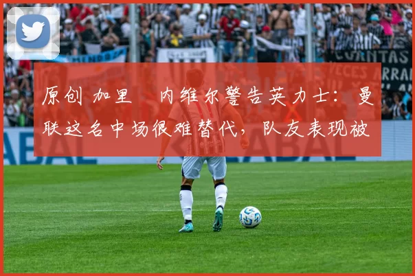 原创 加里・内维尔警告英力士：曼联这名中场很难替代，队友表现被赞 “离谱”