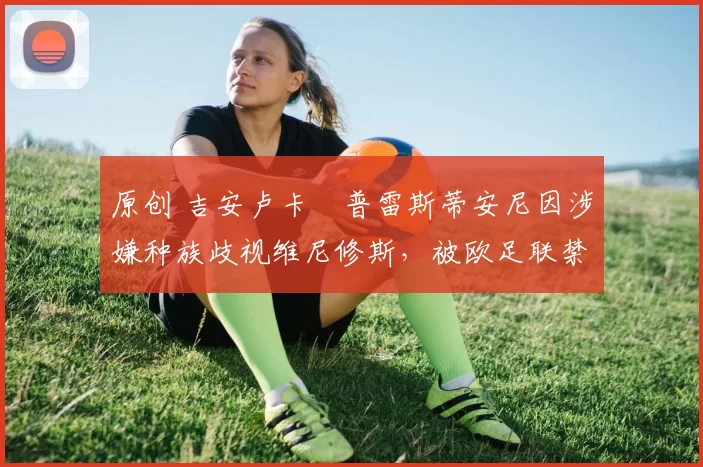 原创 吉安卢卡・普雷斯蒂安尼因涉嫌种族歧视维尼修斯，被欧足联禁赛