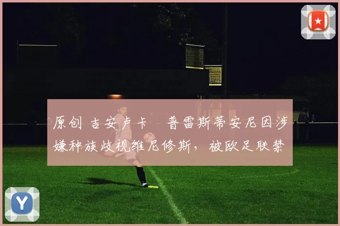 原创 吉安卢卡・普雷斯蒂安尼因涉嫌种族歧视维尼修斯，被欧足联禁赛