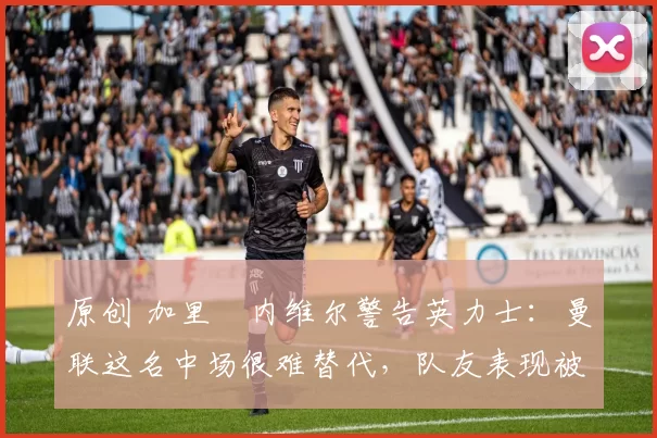 原创 加里・内维尔警告英力士:曼联这名中场很难替代,队友表现被赞 “离谱”