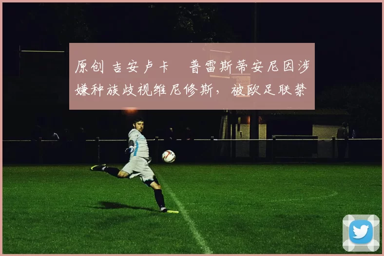 原创 吉安卢卡・普雷斯蒂安尼因涉嫌种族歧视维尼修斯，被欧足联禁赛