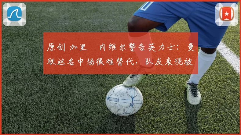 原创 加里・内维尔警告英力士：曼联这名中场很难替代，队友表现被赞 “离谱”