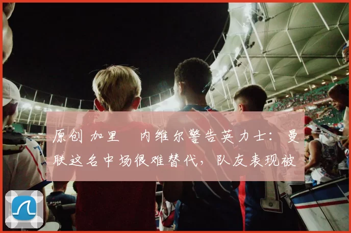 原创 加里・内维尔警告英力士：曼联这名中场很难替代，队友表现被赞 “离谱”