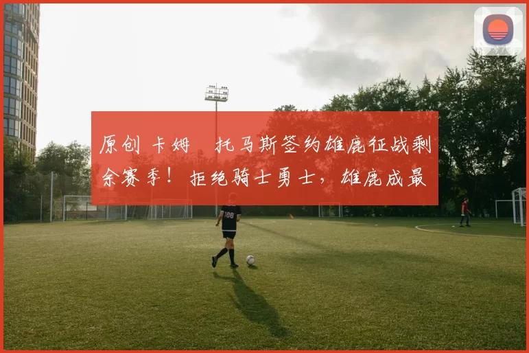 原创 卡姆・托马斯签约雄鹿征战剩余赛季！拒绝骑士勇士，雄鹿成最优选