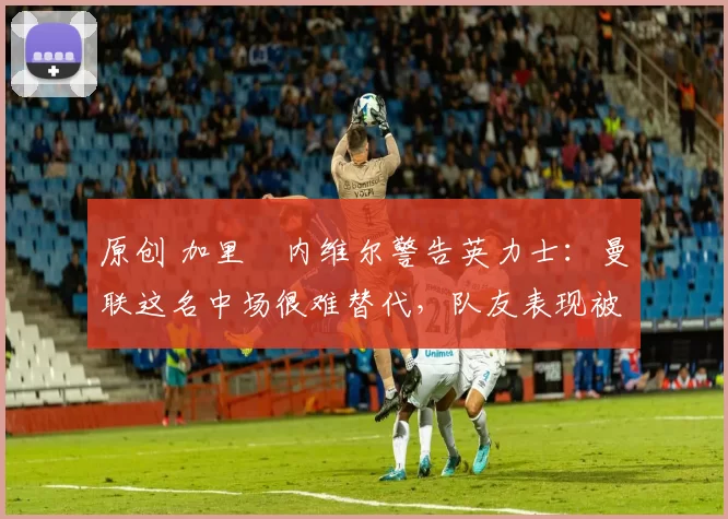 原创 加里・内维尔警告英力士:曼联这名中场很难替代,队友表现被赞 “离谱”