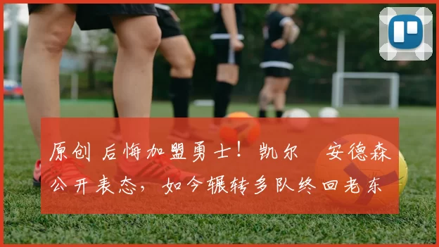 原创 后悔加盟勇士！凯尔・安德森公开表态，如今辗转多队终回老东家