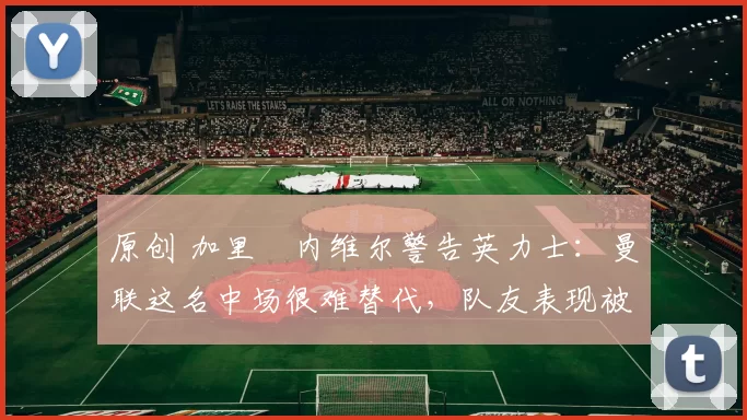 原创 加里・内维尔警告英力士：曼联这名中场很难替代，队友表现被赞 “离谱”