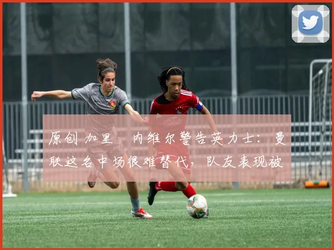 原创 加里・内维尔警告英力士：曼联这名中场很难替代，队友表现被赞 “离谱”
