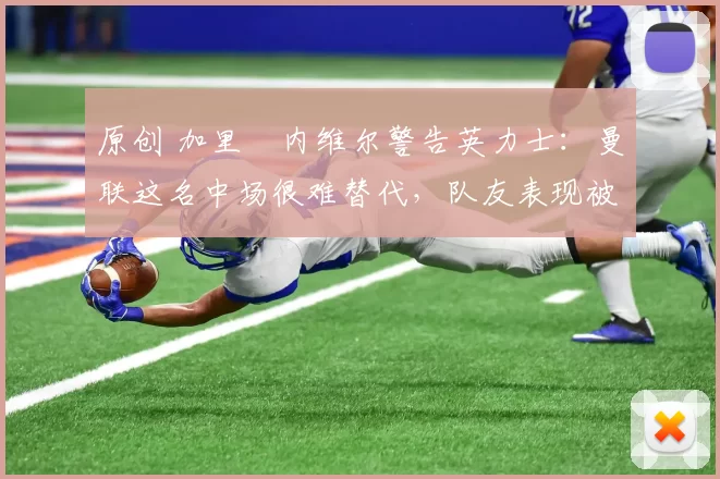 原创 加里・内维尔警告英力士：曼联这名中场很难替代，队友表现被赞 “离谱”