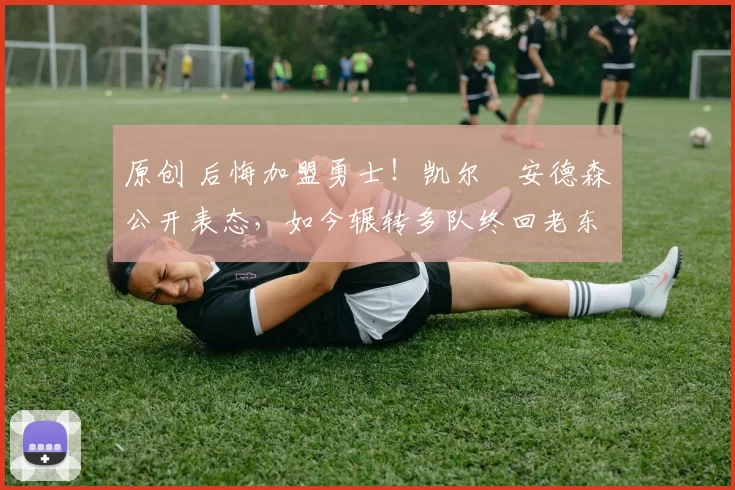 原创 后悔加盟勇士！凯尔・安德森公开表态，如今辗转多队终回老东家