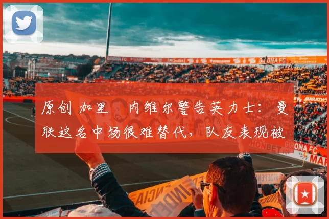 原创 加里・内维尔警告英力士：曼联这名中场很难替代，队友表现被赞 “离谱”