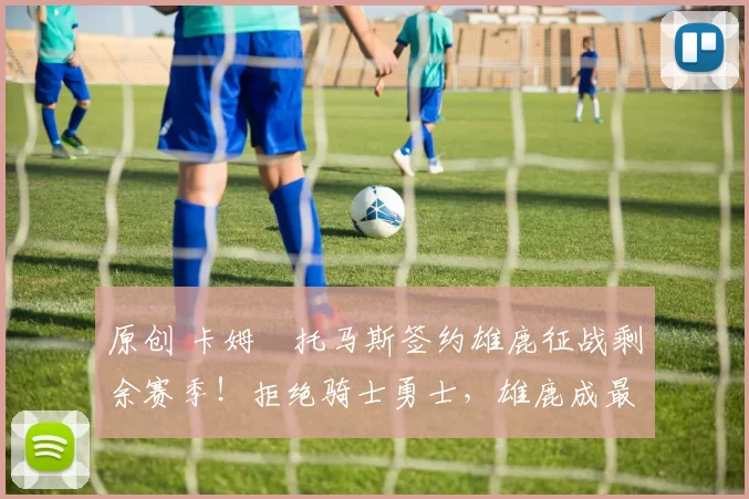 原创 卡姆・托马斯签约雄鹿征战剩余赛季！拒绝骑士勇士，雄鹿成最优选