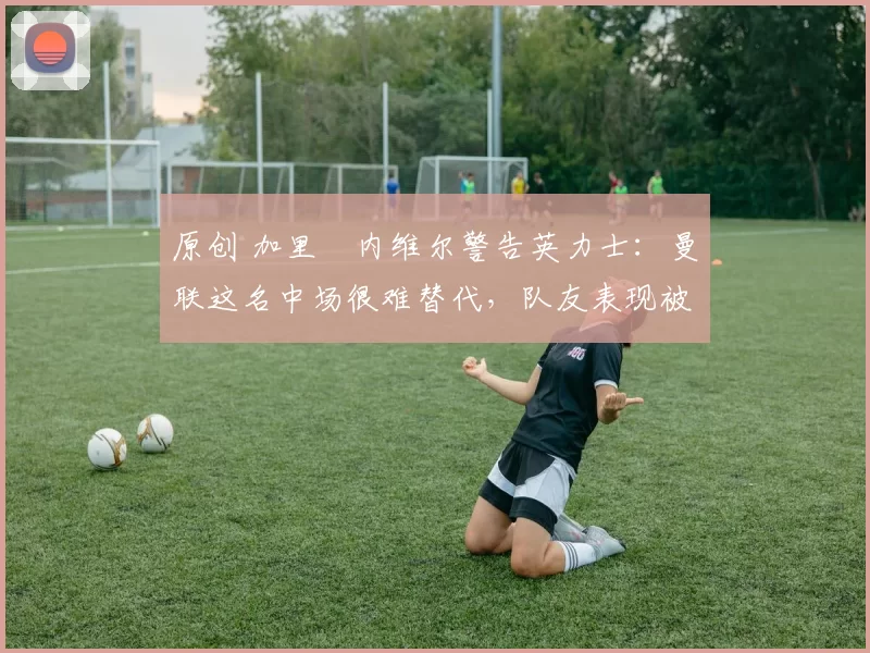 原创 加里・内维尔警告英力士：曼联这名中场很难替代，队友表现被赞 “离谱”