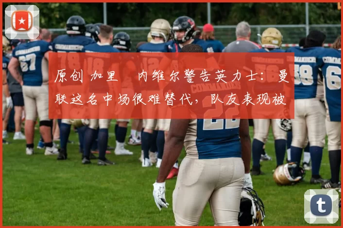 原创 加里・内维尔警告英力士：曼联这名中场很难替代，队友表现被赞 “离谱”