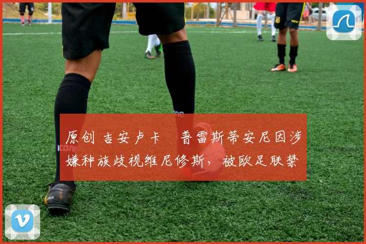 原创 吉安卢卡・普雷斯蒂安尼因涉嫌种族歧视维尼修斯,被欧足联禁赛