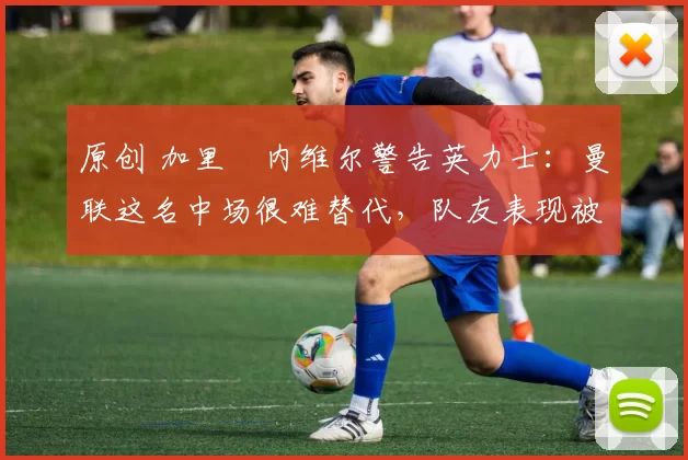 原创 加里・内维尔警告英力士：曼联这名中场很难替代，队友表现被赞 “离谱”