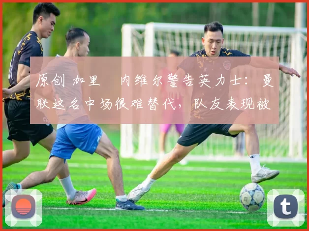原创 加里・内维尔警告英力士:曼联这名中场很难替代,队友表现被赞 “离谱”