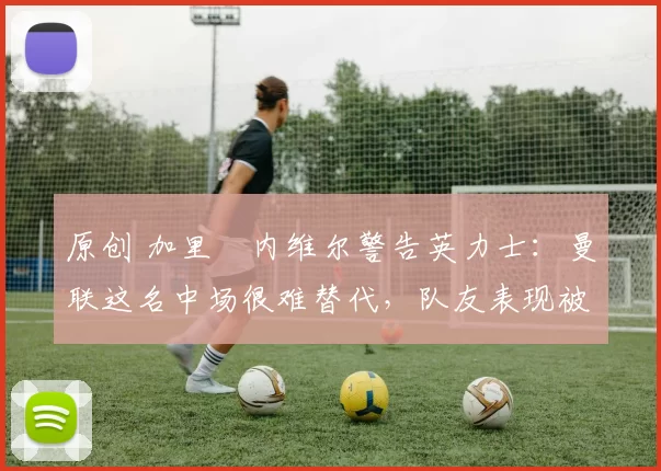 原创 加里・内维尔警告英力士：曼联这名中场很难替代，队友表现被赞 “离谱”