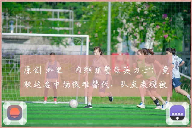 原创 加里・内维尔警告英力士：曼联这名中场很难替代，队友表现被赞 “离谱”