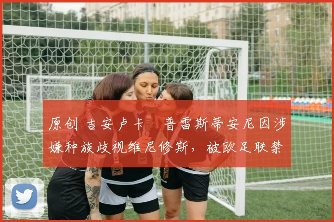 原创 吉安卢卡・普雷斯蒂安尼因涉嫌种族歧视维尼修斯，被欧足联禁赛
