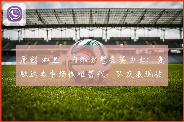 原创 加里・内维尔警告英力士:曼联这名中场很难替代,队友表现被赞 “离谱”